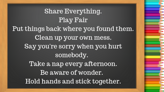 Share EverythingPlay FairPut things back where you found them.Clean up your own mess.Say you're sorry when you hurt somebody. Take a nap every afternoon.Be aware of wonder. Hold hands an